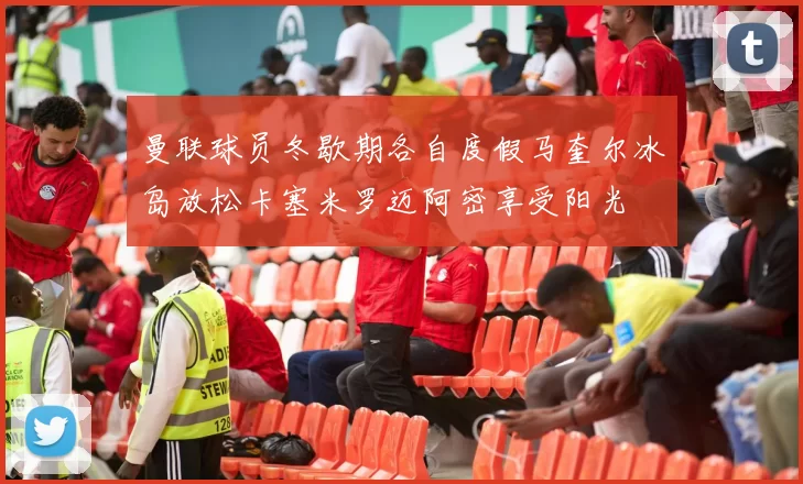 曼联球员冬歇期各自度假马奎尔冰岛放松卡塞米罗迈阿密享受阳光