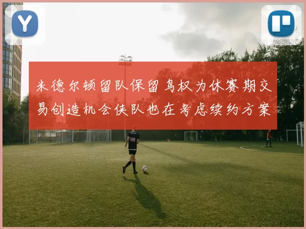 米德尔顿留队保留鸟权为休赛期交易创造机会侠队也在考虑续约方案