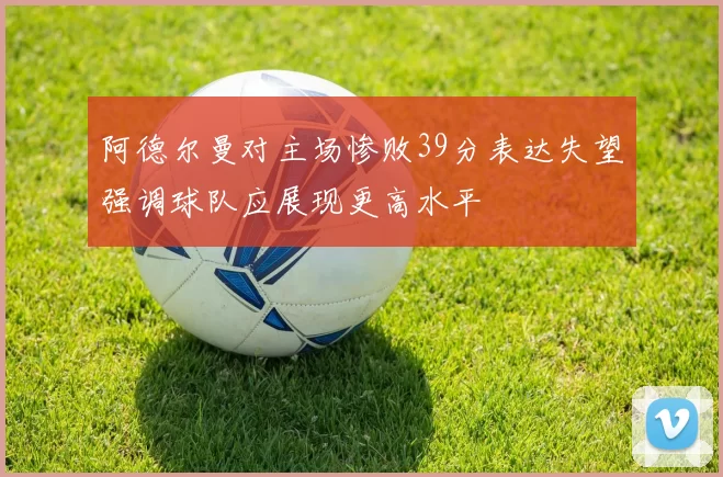 阿德尔曼对主场惨败39分表达失望强调球队应展现更高水平