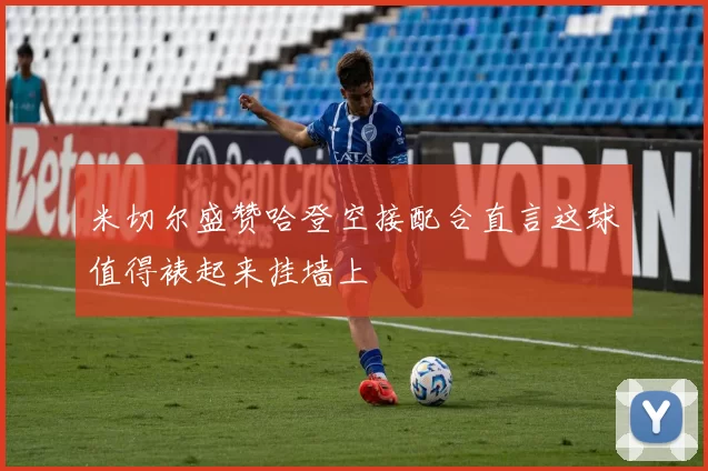 米切尔盛赞哈登空接配合直言这球值得裱起来挂墙上