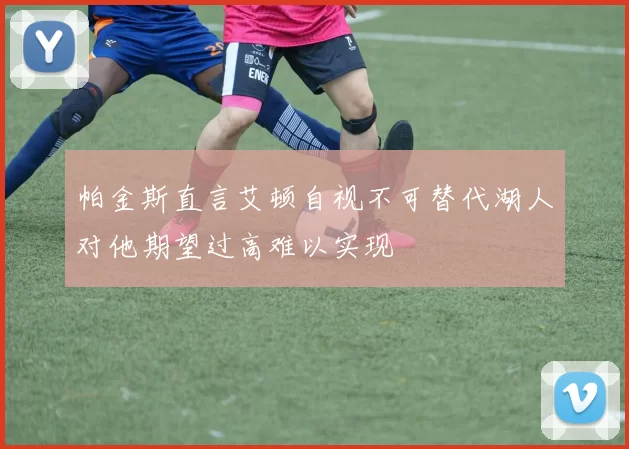 帕金斯直言艾顿自视不可替代湖人对他期望过高难以实现