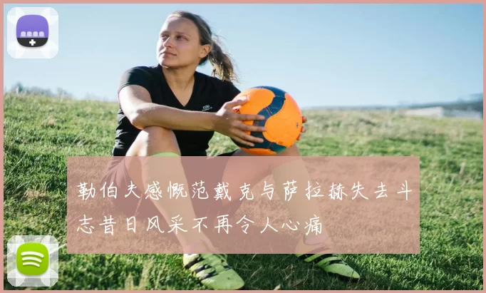 勒伯夫感慨范戴克与萨拉赫失去斗志昔日风采不再令人心痛