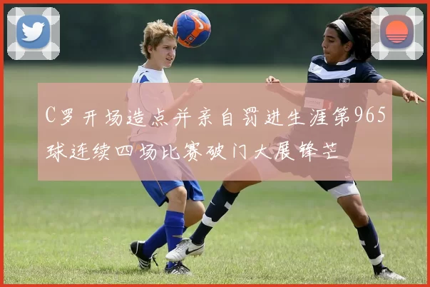 C罗开场造点并亲自罚进生涯第965球连续四场比赛破门大展锋芒