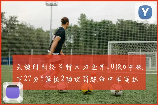 关键时刻格兰特火力全开10投6中砍下27分5篮板2助攻罚球命中率高达857