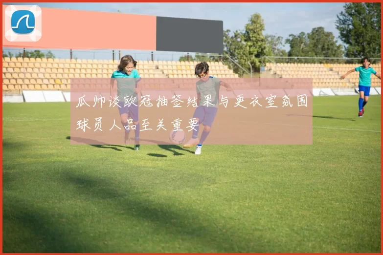 瓜帅谈欧冠抽签结果与更衣室氛围球员人品至关重要