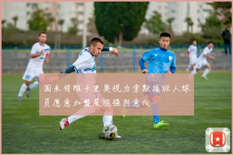 国米将维卡里奥视为索默接班人球员愿意加盟展现强烈意向