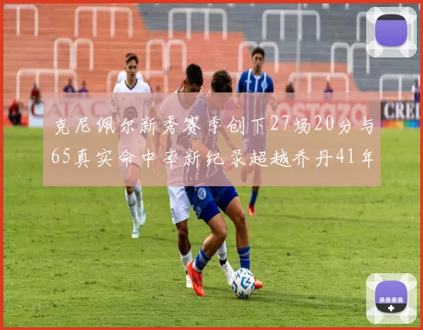克尼佩尔新秀赛季创下27场20分与65真实命中率新纪录超越乔丹41年历史