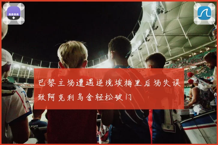 巴黎主场遭遇逆境埃梅里后场失误致阿克利乌舍轻松破门