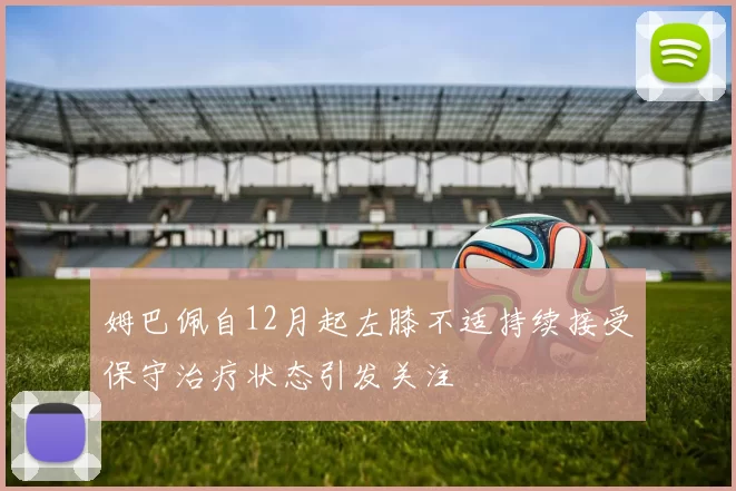 姆巴佩自12月起左膝不适持续接受保守治疗状态引发关注