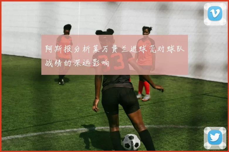 阿斯报分析莱万费兰进球荒对球队战绩的深远影响