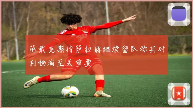 范戴克期待萨拉赫继续留队称其对利物浦至关重要