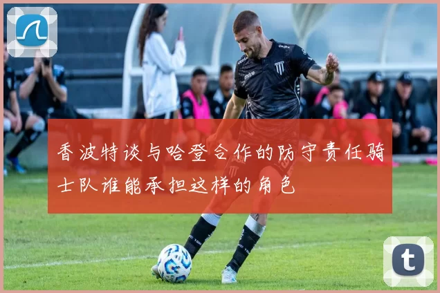 香波特谈与哈登合作的防守责任骑士队谁能承担这样的角色