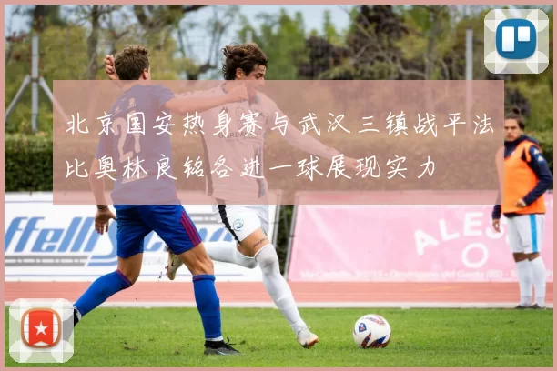 北京国安热身赛与武汉三镇战平法比奥林良铭各进一球展现实力