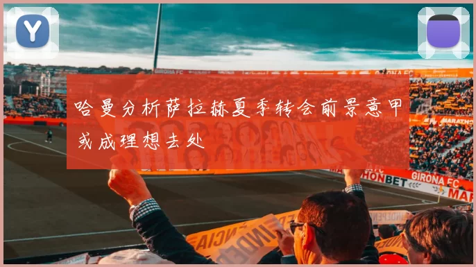 哈曼分析萨拉赫夏季转会前景意甲或成理想去处