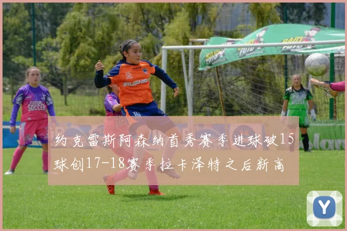 约克雷斯阿森纳首秀赛季进球破15球创17-18赛季拉卡泽特之后新高
