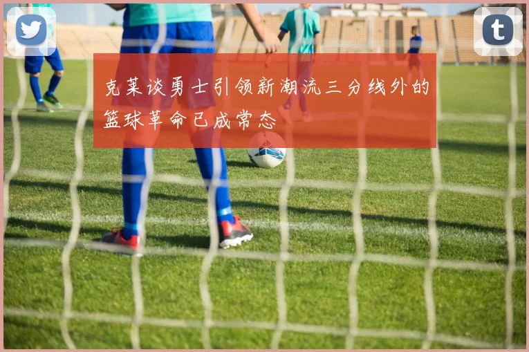 克莱谈勇士引领新潮流三分线外的篮球革命已成常态