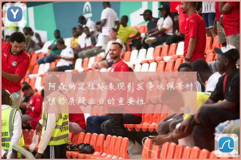 阿森纳定位球表现引发争议佩蒂特愤怒质疑三分的重要性