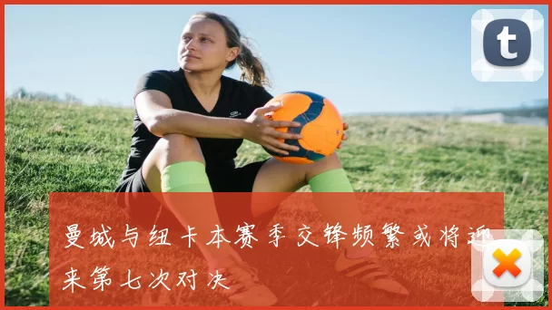 曼城与纽卡本赛季交锋频繁或将迎来第七次对决