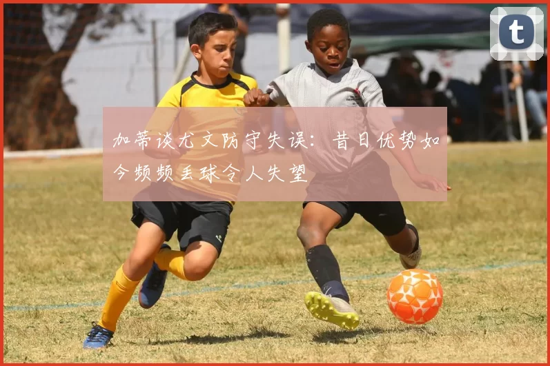 加蒂谈尤文防守失误：昔日优势如今频频丢球令人失望