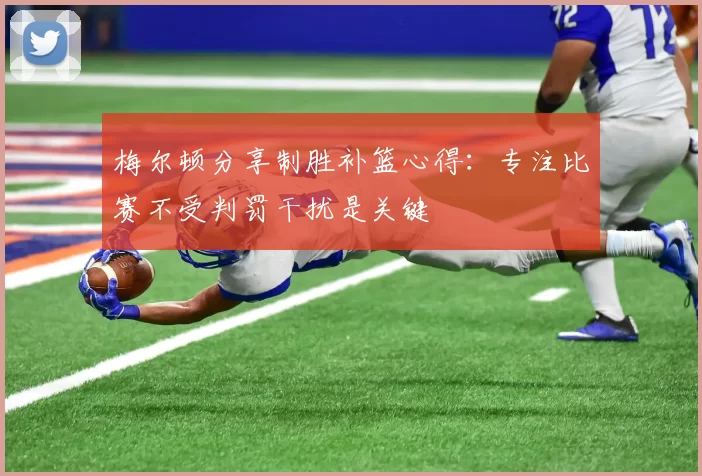 梅尔顿分享制胜补篮心得：专注比赛不受判罚干扰是关键