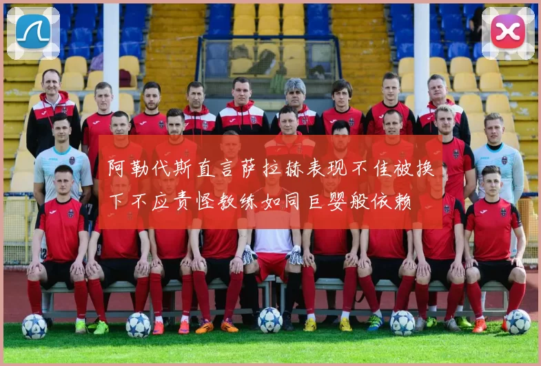 阿勒代斯直言萨拉赫表现不佳被换下不应责怪教练如同巨婴般依赖