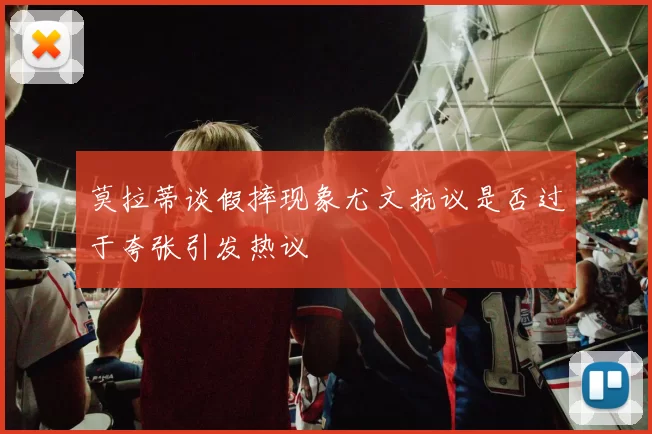 莫拉蒂谈假摔现象尤文抗议是否过于夸张引发热议