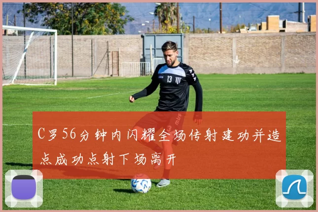 C罗56分钟内闪耀全场传射建功并造点成功点射下场离开