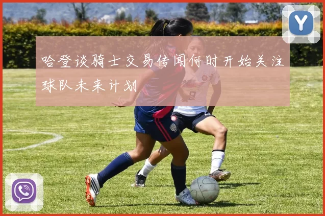 哈登谈骑士交易传闻何时开始关注球队未来计划