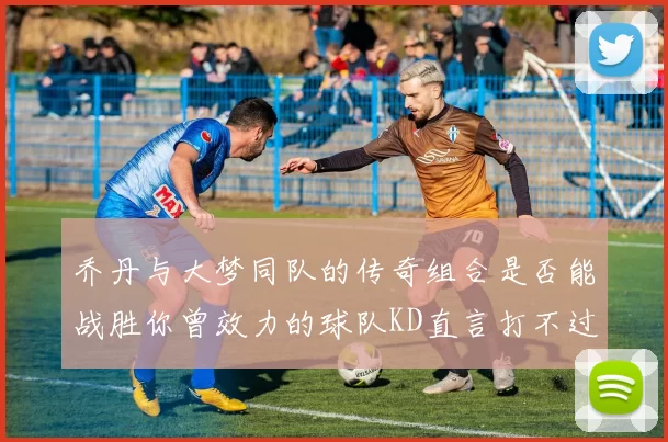 乔丹与大梦同队的传奇组合是否能战胜你曾效力的球队KD直言打不过实在太疯狂