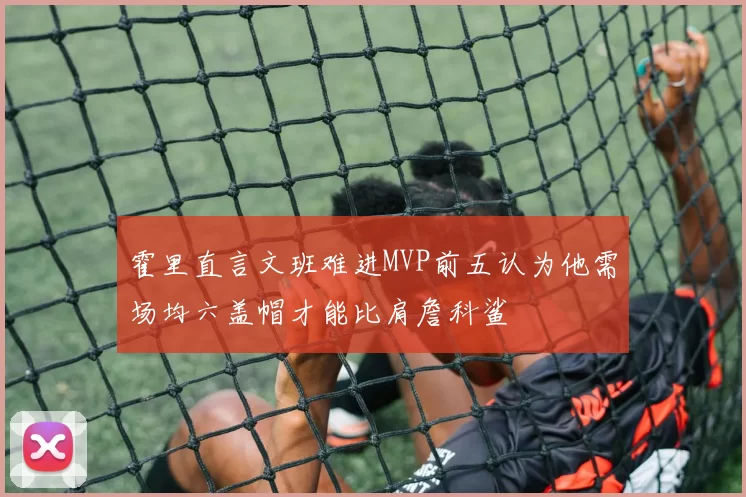 霍里直言文班难进MVP前五认为他需场均六盖帽才能比肩詹科鲨
