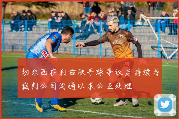 切尔西在利兹联手球争议后持续与裁判公司沟通以求公正处理