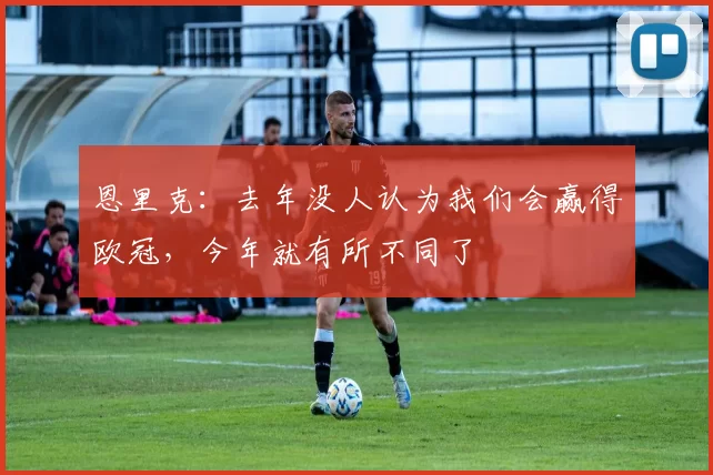 恩里克：去年没人认为我们会赢得欧冠，今年就有所不同了