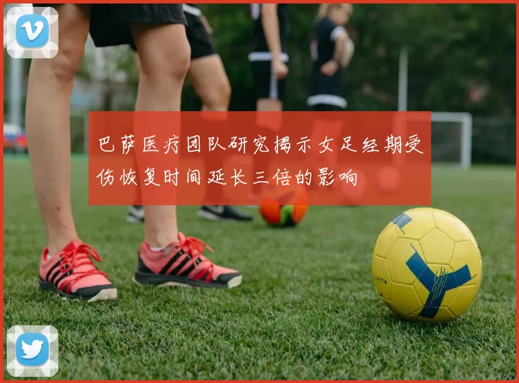 巴萨医疗团队研究揭示女足经期受伤恢复时间延长三倍的影响