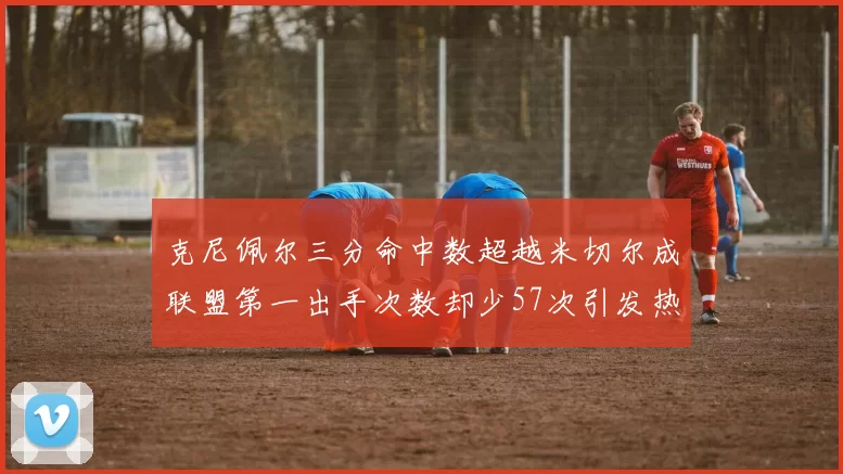 克尼佩尔三分命中数超越米切尔成联盟第一出手次数却少57次引发热议